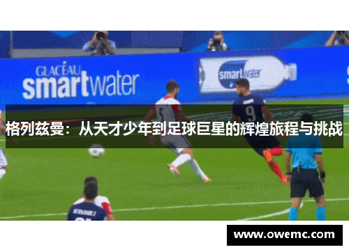 格列兹曼：从天才少年到足球巨星的辉煌旅程与挑战